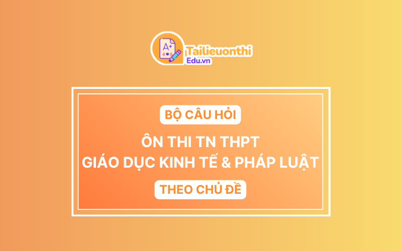 Bộ Câu Hỏi Ôn Thi TN THPT môn Giáo Dục Kinh Tế & Pháp Luật Theo Chủ Đề
