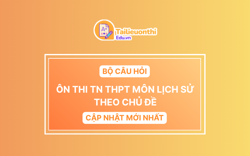 Bộ Câu Hỏi Ôn Thi TN THPT môn Lịch Sử Theo Chủ Đề